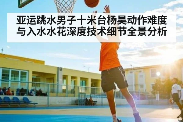 亚运跳水男子十米台杨昊动作难度与入水水花深度技术细节全景分析