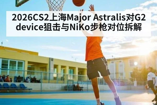 2026CS2上海Major Astralis对G2 device狙击与NiKo步枪对位拆解
